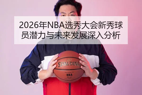 2026年NBA选秀大会新秀球员潜力与未来发展深入分析