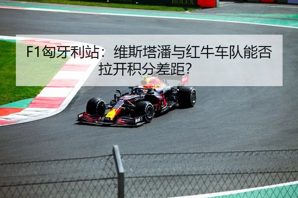 F1匈牙利站：维斯塔潘与红牛车队能否拉开积分差距？