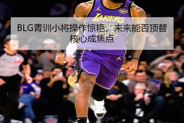 BLG青训小将操作惊艳，未来能否顶替核心成焦点