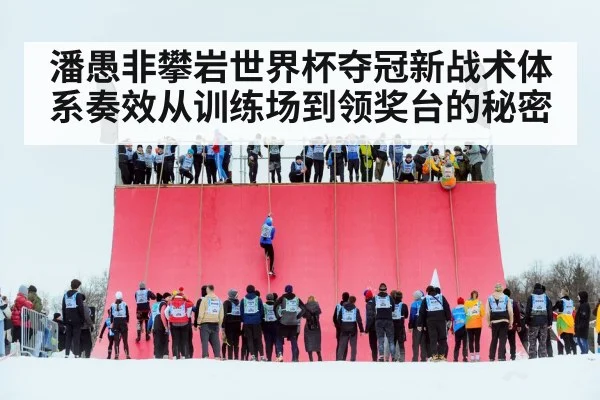 潘愚非攀岩世界杯夺冠新战术体系奏效从训练场到领奖台的秘密