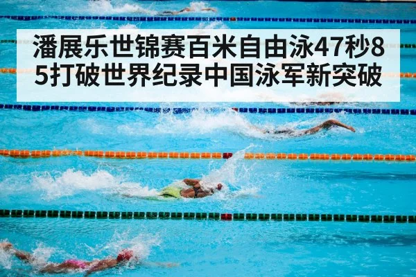 潘展乐世锦赛百米自由泳47秒85打破世界纪录中国泳军新突破