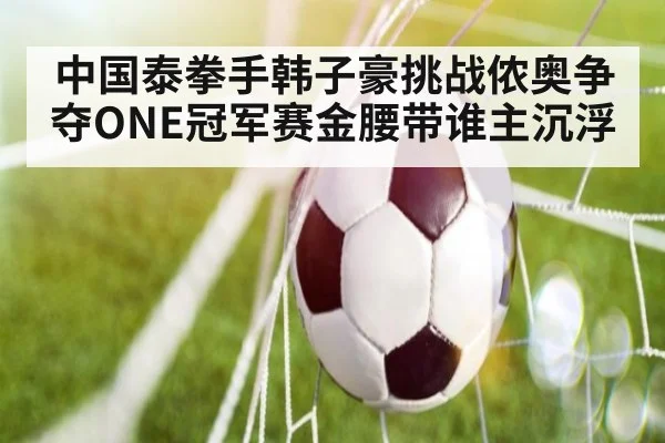 中国泰拳手韩子豪挑战侬奥争夺ONE冠军赛金腰带谁主沉浮