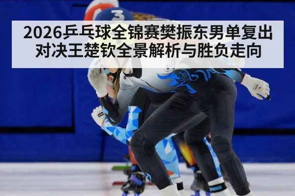2026乒乓球全锦赛樊振东男单复出对决王楚钦全景解析与胜负走向